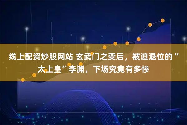 线上配资炒股网站 玄武门之变后，被迫退位的“太上皇”李渊，下场究竟有多惨