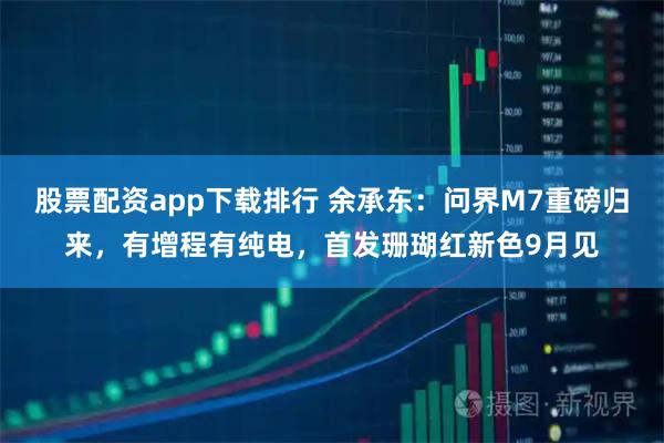 股票配资app下载排行 余承东：问界M7重磅归来，有增程有纯电，首发珊瑚红新色9月见
