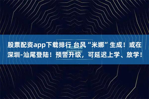 股票配资app下载排行 台风“米娜”生成！或在深圳-汕尾登陆！预警升级，可延迟上学、放学！