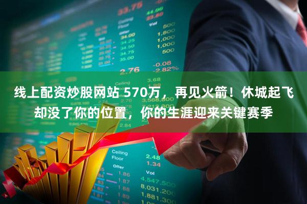 线上配资炒股网站 570万，再见火箭！休城起飞却没了你的位置，你的生涯迎来关键赛季