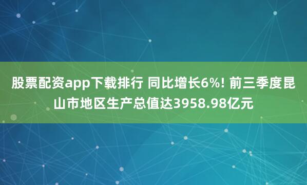 股票配资app下载排行 同比增长6%! 前三季度昆山市地区生产总值达3958.98亿元