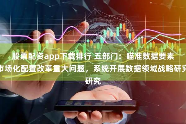 股票配资app下载排行 五部门：瞄准数据要素市场化配置改革重大问题，系统开展数据领域战略研究