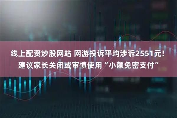 线上配资炒股网站 网游投诉平均涉诉2551元! 建议家长关闭或审慎使用“小额免密支付”