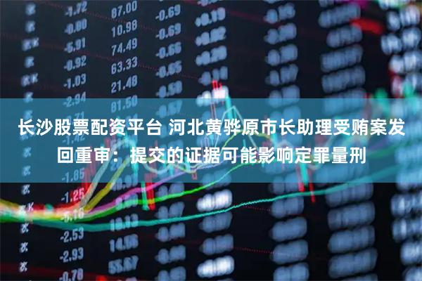长沙股票配资平台 河北黄骅原市长助理受贿案发回重审:提交的证据可能影响定罪量刑