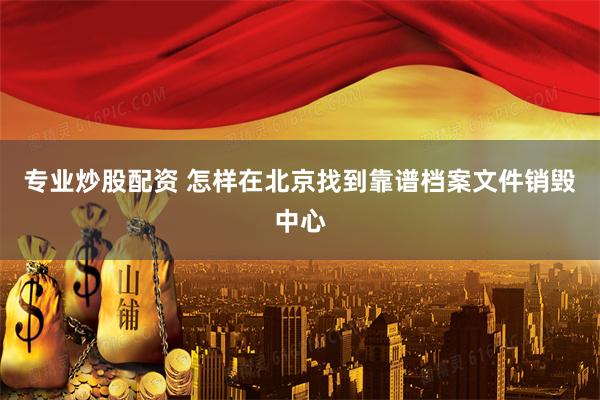 专业炒股配资 怎样在北京找到靠谱档案文件销毁中心