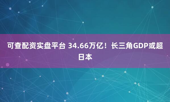可查配资实盘平台 34.66万亿！长三角GDP或超日本