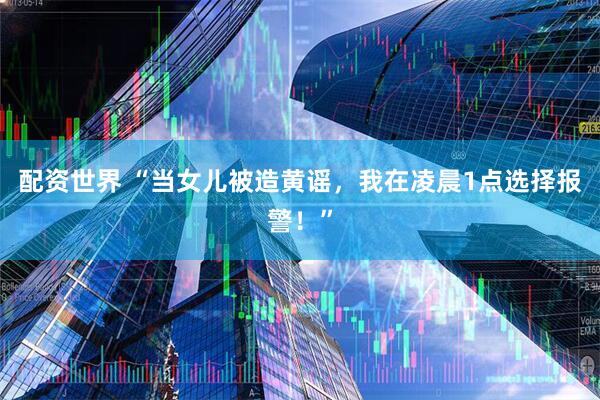 配资世界 “当女儿被造黄谣,我在凌晨1点选择报警!”