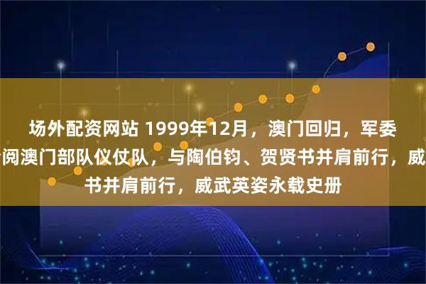 场外配资网站 1999年12月，澳门回归，军委副主席张万年检阅澳门部队仪仗队，与陶伯钧、贺贤书并肩前行，威武英姿永载史册