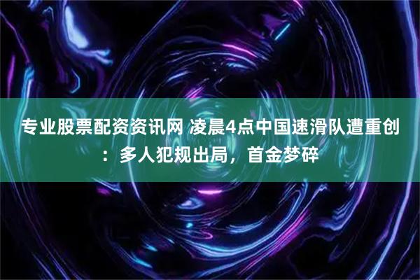 专业股票配资资讯网 凌晨4点中国速滑队遭重创：多人犯规出局，首金梦碎