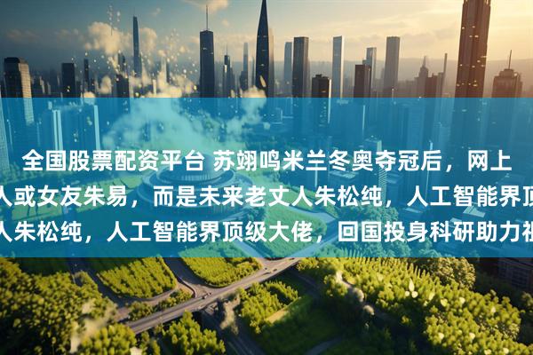 全国股票配资平台 苏翊鸣米兰冬奥夺冠后，网上搜索量最高的不是他本人或女友朱易，而是未来老丈人朱松纯，人工智能界顶级大佬，回国投身科研助力祖国
