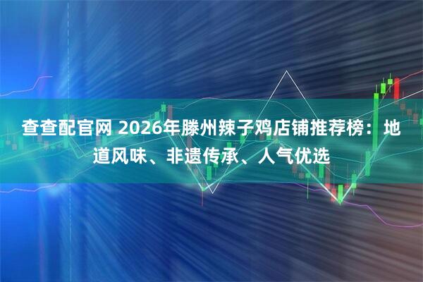 查查配官网 2026年滕州辣子鸡店铺推荐榜：地道风味、非遗传承、人气优选