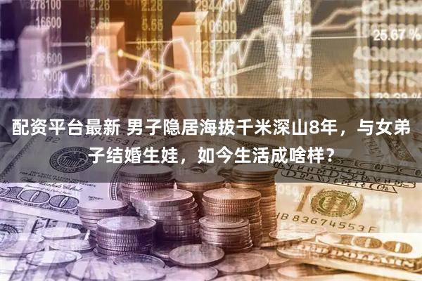 配资平台最新 男子隐居海拔千米深山8年，与女弟子结婚生娃，如今生活成啥样？