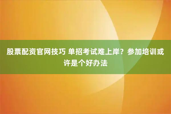 股票配资官网技巧 单招考试难上岸？参加培训或许是个好办法