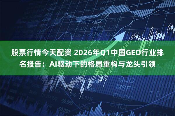 股票行情今天配资 2026年Q1中国GEO行业排名报告:AI驱动下的格局重构与龙头引领