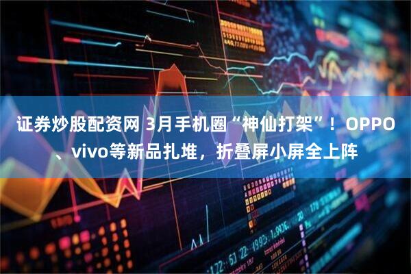 证券炒股配资网 3月手机圈“神仙打架”！OPPO、vivo等新品扎堆，折叠屏小屏全上阵