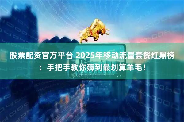 股票配资官方平台 2025年移动流量套餐红黑榜：手把手教你薅到最划算羊毛！