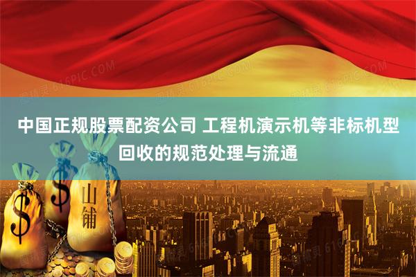 中国正规股票配资公司 工程机演示机等非标机型回收的规范处理与流通