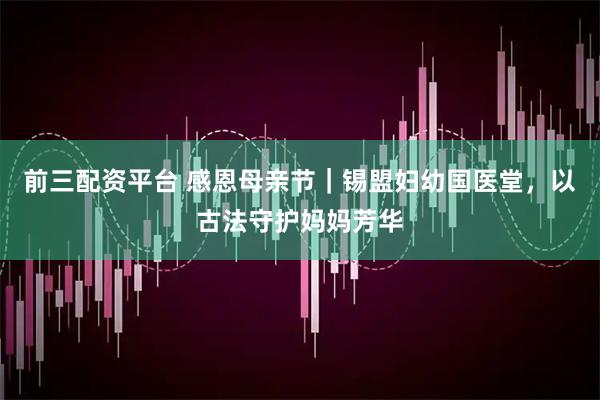 前三配资平台 感恩母亲节｜锡盟妇幼国医堂，以古法守护妈妈芳华