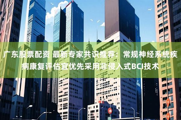 广东股票配资 最新专家共识推荐：常规神经系统疾病康复评估宜优先采用非侵入式BCI技术