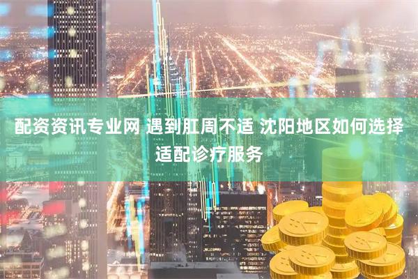 配资资讯专业网 遇到肛周不适 沈阳地区如何选择适配诊疗服务