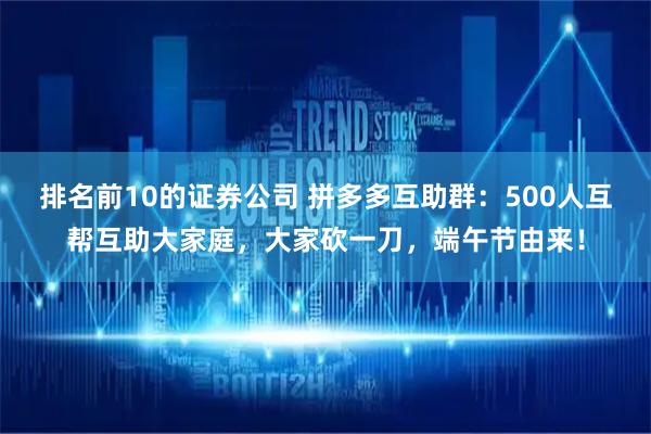 排名前10的证券公司 拼多多互助群：500人互帮互助大家庭，大家砍一刀，端午节由来！