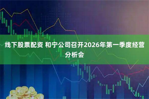 线下股票配资 和宁公司召开2026年第一季度经营分析会