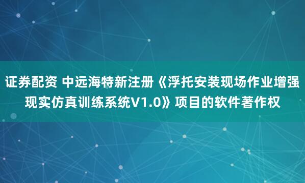 证券配资 中远海特新注册《浮托安装现场作业增强现实仿真训练系统V1.0》项目的软件著作权
