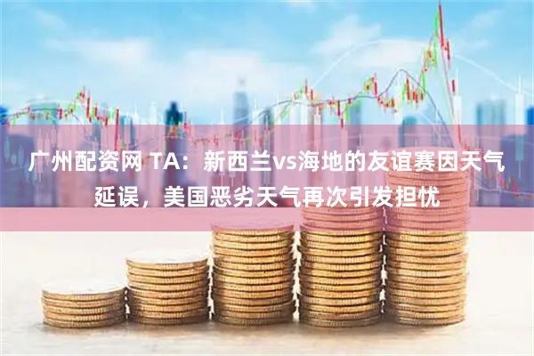 广州配资网 TA：新西兰vs海地的友谊赛因天气延误，美国恶劣天气再次引发担忧
