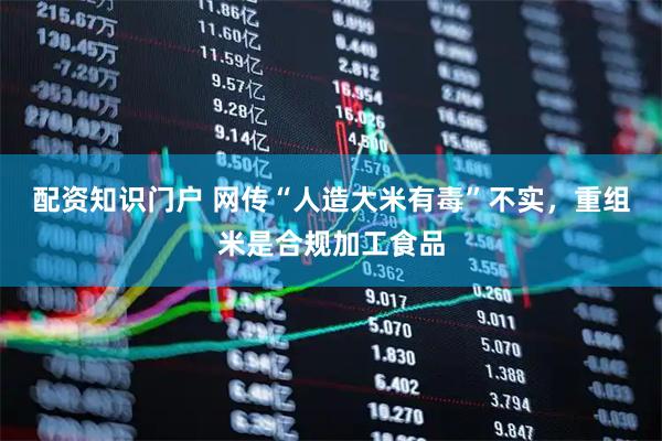 配资知识门户 网传“人造大米有毒”不实，重组米是合规加工食品